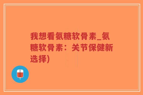我想看氨糖软骨素_氨糖软骨素：关节保健新选择)