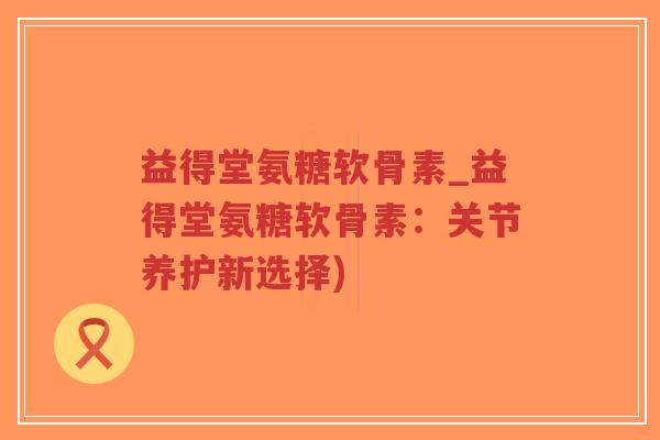 益得堂氨糖软骨素_益得堂氨糖软骨素:关节养护新选择) 益得堂氨糖软骨素_益得堂氨糖软骨素:关节养护新选择)
