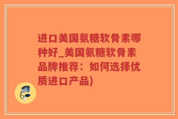 进口美国氨糖软骨素哪种好_美国氨糖软骨素品牌推荐：如何选择优质进口产品)