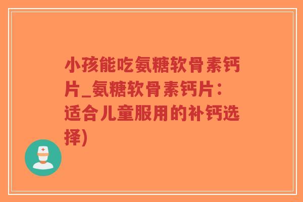 小孩能吃氨糖软骨素钙片_氨糖软骨素钙片：适合儿童服用的补钙选择)