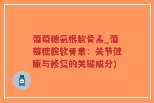 葡萄糖氨根软骨素_葡萄糖胺软骨素:关节健康与修复的关键成分) 葡萄糖氨根软骨素_葡萄糖胺软骨素:关节健康与修复的关键成分)