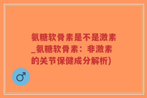 氨糖软骨素是不是激素_氨糖软骨素:非激素的关节保健成分解析) 氨糖软骨素是不是激素_氨糖软骨素:非激素的关节保健成分解析)