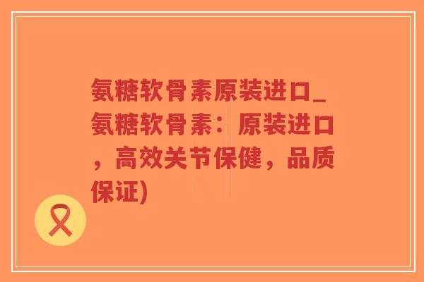 氨糖软骨素原装进口_氨糖软骨素：原装进口，高效关节保健，品质保证)