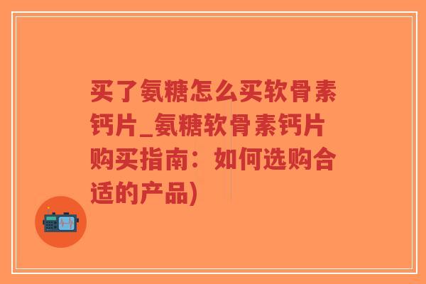 买了氨糖怎么买软骨素钙片_氨糖软骨素钙片购买指南:如何选购合适的产品) 买了氨糖怎么买软骨素钙片_氨糖软骨素钙片购买指南:如何选购合适的产品)