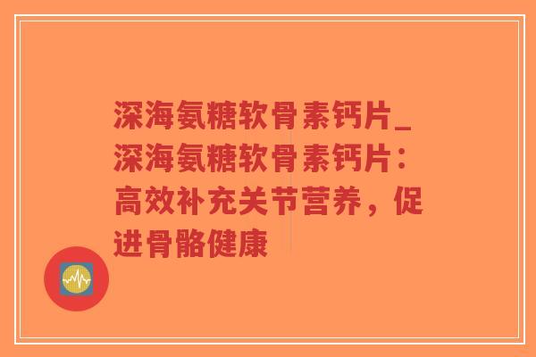 深海氨糖软骨素钙片_深海氨糖软骨素钙片:高效补充关节营养,促进骨骼健康 深海氨糖软骨素钙片_深海氨糖软骨素钙片:高效补充关节营养,促进骨骼健康