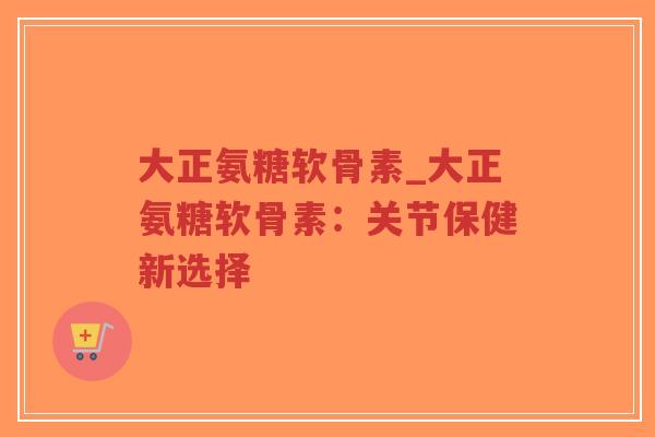 大正氨糖软骨素_大正氨糖软骨素:关节保健新选择 大正氨糖软骨素_大正氨糖软骨素:关节保健新选择
