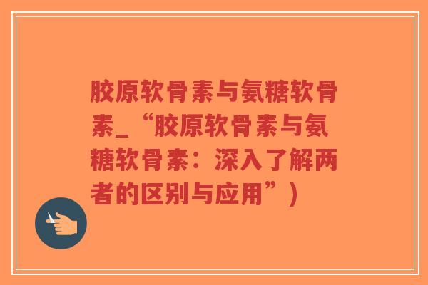 胶原软骨素与氨糖软骨素_“胶原软骨素与氨糖软骨素:深入了解两者的区别与应用”) 胶原软骨素与氨糖软骨素_“胶原软骨素与氨糖软骨素:深入了解两者的区别与应用”)