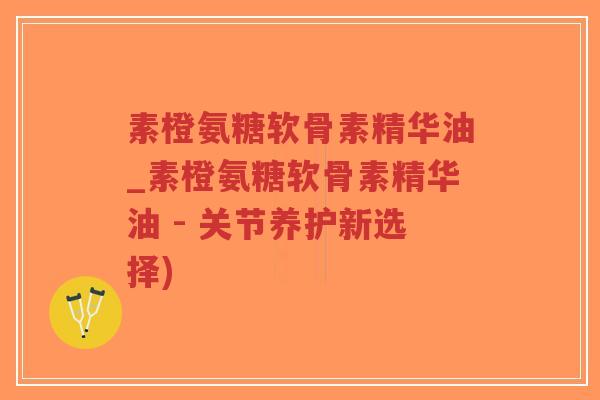 素橙氨糖软骨素精华油_素橙氨糖软骨素精华油 - 关节养护新选择) 素橙氨糖软骨素精华油_素橙氨糖软骨素精华油 - 关节养护新选择)