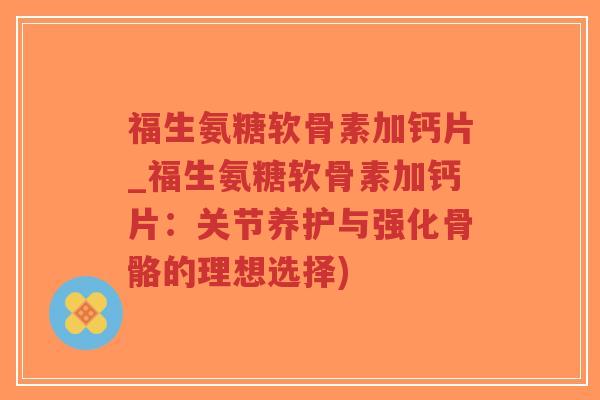 福生氨糖软骨素加钙片_福生氨糖软骨素加钙片：关节养护与强化骨骼的理想选择)