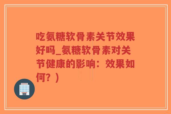 吃氨糖软骨素关节效果好吗_氨糖软骨素对关节健康的影响:效果如何?) 吃氨糖软骨素关节效果好吗_氨糖软骨素对关节健康的影响:效果如何?)