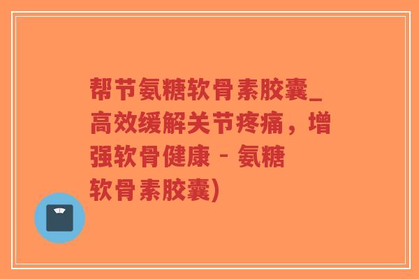 帮节氨糖软骨素胶囊_高效缓解关节,增强软骨健康 - 氨糖软骨素胶囊) 帮节氨糖软骨素胶囊_高效缓解关节,增强软骨健康 - 氨糖软骨素胶囊)