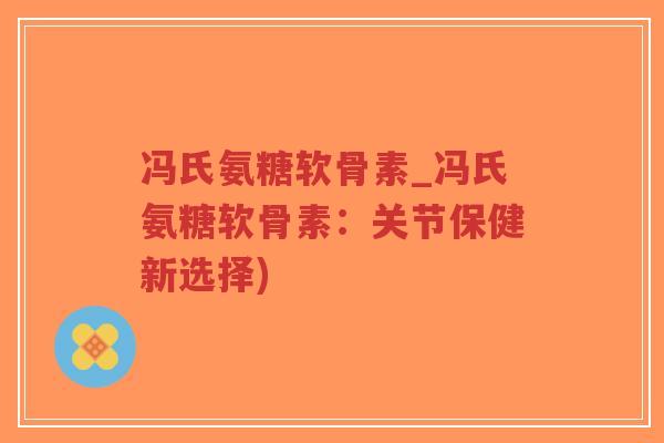 冯氏氨糖软骨素_冯氏氨糖软骨素:关节保健新选择) 冯氏氨糖软骨素_冯氏氨糖软骨素:关节保健新选择)