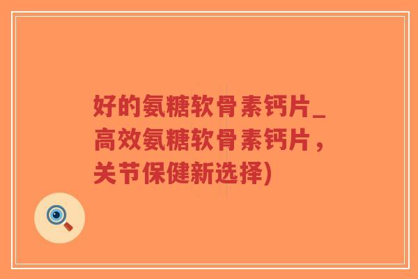 好的氨糖软骨素钙片_高效氨糖软骨素钙片，关节保健新选择)