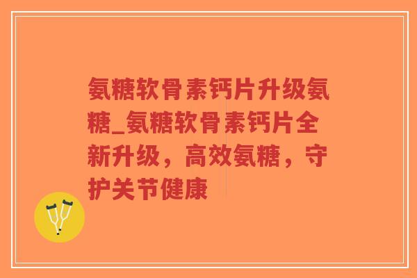 氨糖软骨素钙片升级氨糖_氨糖软骨素钙片全新升级,高效氨糖,守护关节健康 氨糖软骨素钙片升级氨糖_氨糖软骨素钙片全新升级,高效氨糖,守护关节健康