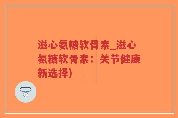 滋心氨糖软骨素_滋心氨糖软骨素:关节健康新选择) 滋心氨糖软骨素_滋心氨糖软骨素:关节健康新选择)