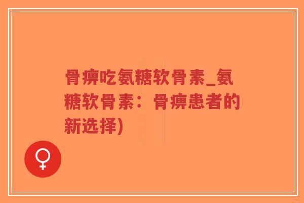 骨痹吃氨糖软骨素_氨糖软骨素:骨痹患者的新选择) 骨痹吃氨糖软骨素_氨糖软骨素:骨痹患者的新选择)