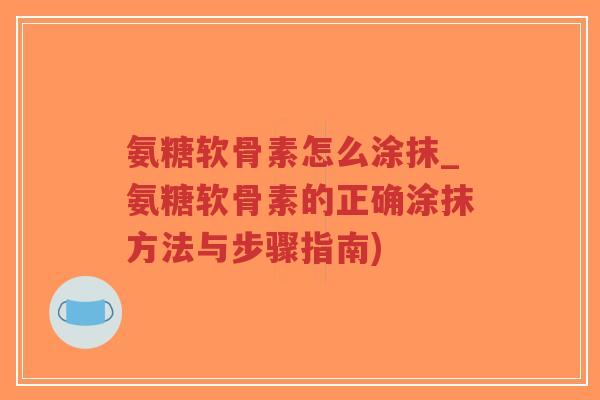 氨糖软骨素怎么涂抹_氨糖软骨素的正确涂抹方法与步骤指南) 氨糖软骨素怎么涂抹_氨糖软骨素的正确涂抹方法与步骤指南)