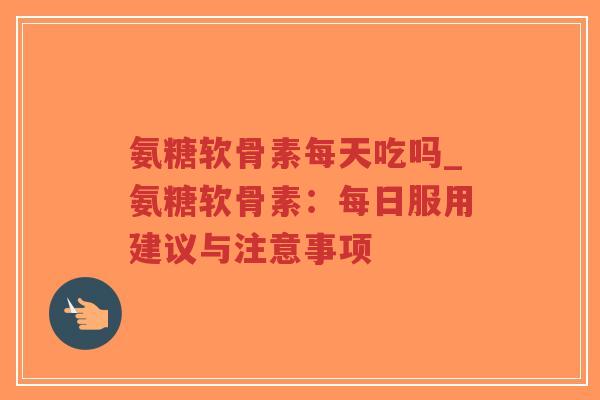 氨糖软骨素每天吃吗_氨糖软骨素:每日服用建议与注意事项 氨糖软骨素每天吃吗_氨糖软骨素:每日服用建议与注意事项