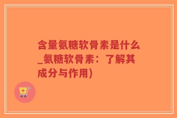 含量氨糖软骨素是什么_氨糖软骨素:了解其成分与作用) 含量氨糖软骨素是什么_氨糖软骨素:了解其成分与作用)