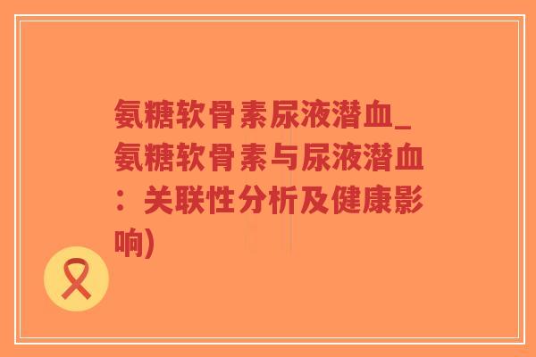 氨糖软骨素尿液潜_氨糖软骨素与尿液潜:关联性分析及健康影响) 氨糖软骨素尿液潜_氨糖软骨素与尿液潜:关联性分析及健康影响)