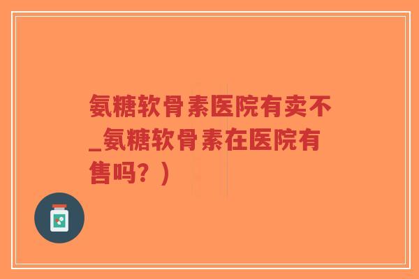 氨糖软骨素医院有卖不_氨糖软骨素在医院有售吗？)