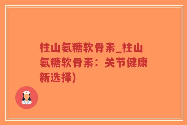 柱山氨糖软骨素_柱山氨糖软骨素:关节健康新选择) 柱山氨糖软骨素_柱山氨糖软骨素:关节健康新选择)