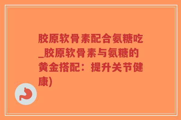 胶原软骨素配合氨糖吃_胶原软骨素与氨糖的黄金搭配：提升关节健康)