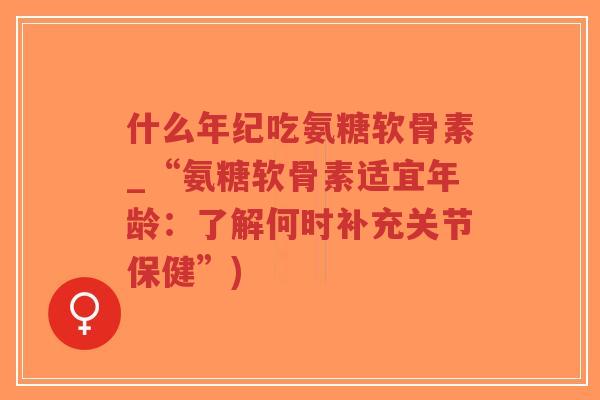 什么年纪吃氨糖软骨素_“氨糖软骨素适宜年龄:了解何时补充关节保健”) 什么年纪吃氨糖软骨素_“氨糖软骨素适宜年龄:了解何时补充关节保健”)