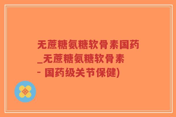 无蔗糖氨糖软骨素国药_无蔗糖氨糖软骨素 - 国药级关节保健)