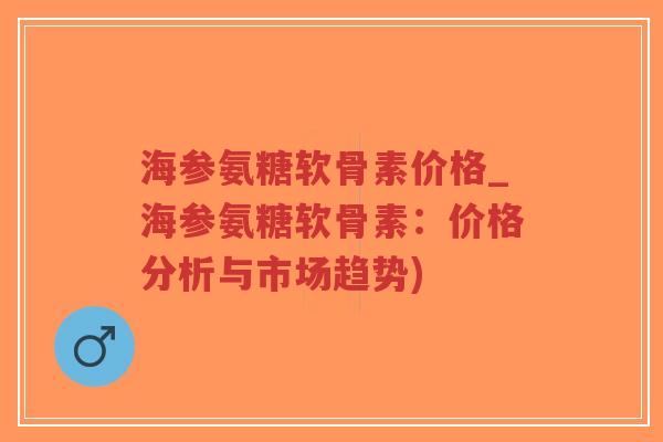 海参氨糖软骨素价格_海参氨糖软骨素：价格分析与市场趋势)