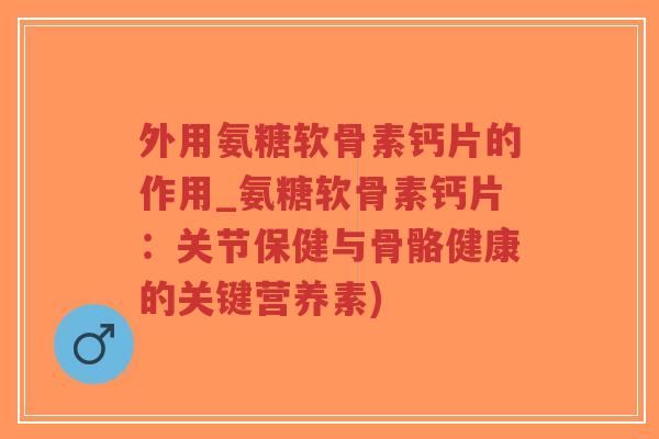 外用氨糖软骨素钙片的作用_氨糖软骨素钙片：关节保健与骨骼健康的关键营养素)