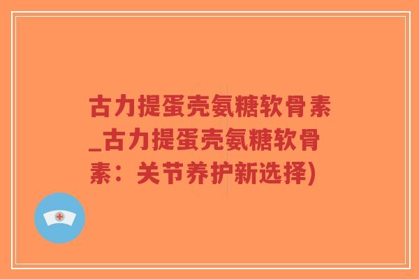 古力提蛋壳氨糖软骨素_古力提蛋壳氨糖软骨素:关节养护新选择) 古力提蛋壳氨糖软骨素_古力提蛋壳氨糖软骨素:关节养护新选择)
