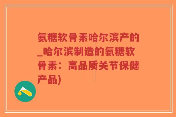 氨糖软骨素哈尔滨产的_哈尔滨制造的氨糖软骨素:高品质关节保健产品) 氨糖软骨素哈尔滨产的_哈尔滨制造的氨糖软骨素:高品质关节保健产品)