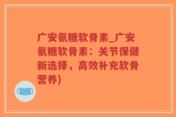 广安氨糖软骨素_广安氨糖软骨素：关节保健新选择，高效补充软骨营养)