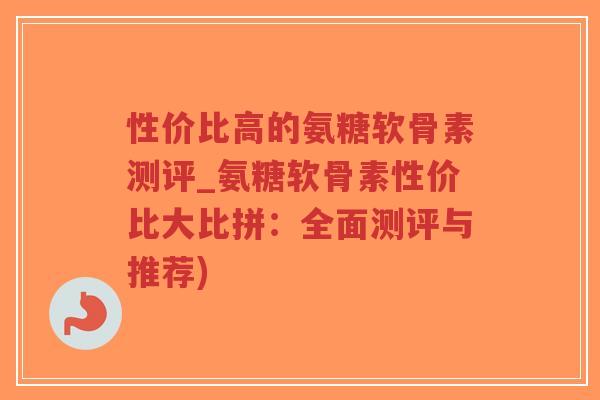 性价比高的氨糖软骨素测评_氨糖软骨素性价比大比拼：全面测评与推荐)