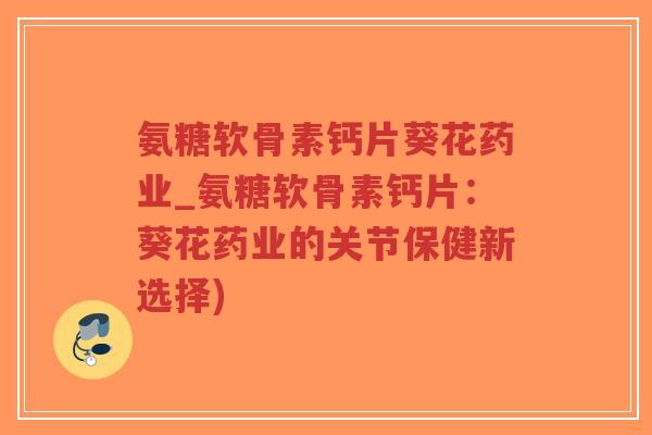 氨糖软骨素钙片葵花药业_氨糖软骨素钙片:葵花药业的关节保健新选择) 氨糖软骨素钙片葵花药业_氨糖软骨素钙片:葵花药业的关节保健新选择)