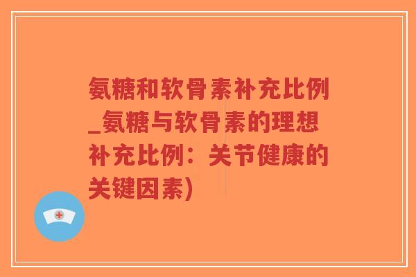 氨糖和软骨素补充比例_氨糖与软骨素的理想补充比例:关节健康的关键因素) 氨糖和软骨素补充比例_氨糖与软骨素的理想补充比例:关节健康的关键因素)