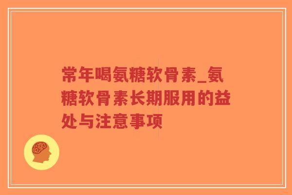 常年喝氨糖软骨素_氨糖软骨素长期服用的益处与注意事项 常年喝氨糖软骨素_氨糖软骨素长期服用的益处与注意事项