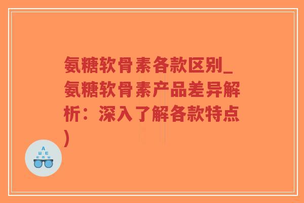 氨糖软骨素各款区别_氨糖软骨素产品差异解析：深入了解各款特点)