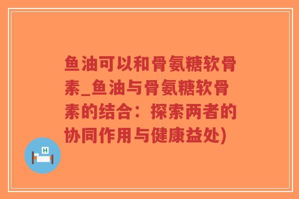 鱼油可以和骨氨糖软骨素_鱼油与骨氨糖软骨素的结合:探索两者的协同作用与健康益处) 鱼油可以和骨氨糖软骨素_鱼油与骨氨糖软骨素的结合:探索两者的协同作用与健康益处)
