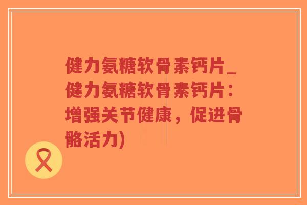 健力氨糖软骨素钙片_健力氨糖软骨素钙片：增强关节健康，促进骨骼活力)