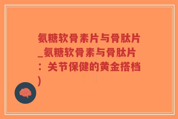 氨糖软骨素片与骨肽片_氨糖软骨素与骨肽片：关节保健的黄金搭档)