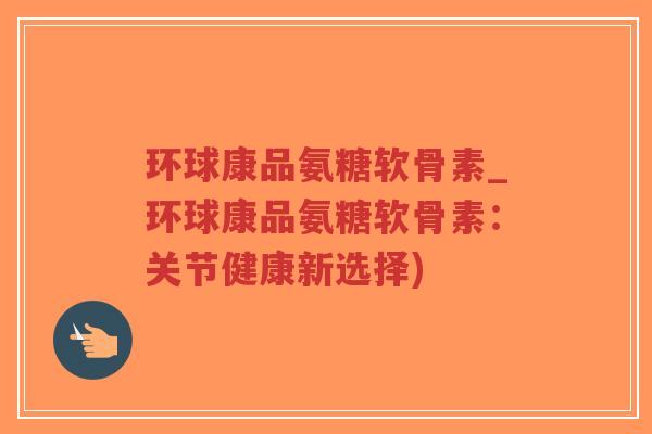 环球康品氨糖软骨素_环球康品氨糖软骨素:关节健康新选择) 环球康品氨糖软骨素_环球康品氨糖软骨素:关节健康新选择)