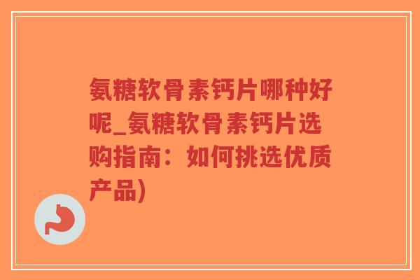 氨糖软骨素钙片哪种好呢_氨糖软骨素钙片选购指南:如何挑选优质产品) 氨糖软骨素钙片哪种好呢_氨糖软骨素钙片选购指南:如何挑选优质产品)