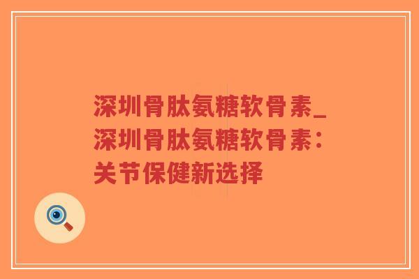 深圳骨肽氨糖软骨素_深圳骨肽氨糖软骨素：关节保健新选择