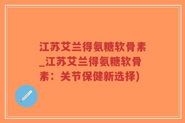 江苏艾兰得氨糖软骨素_江苏艾兰得氨糖软骨素：关节保健新选择)