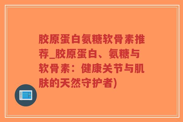 胶原蛋白氨糖软骨素推荐_胶原蛋白、氨糖与软骨素:健康关节与的天然守护者) 胶原蛋白氨糖软骨素推荐_胶原蛋白、氨糖与软骨素:健康关节与的天然守护者)