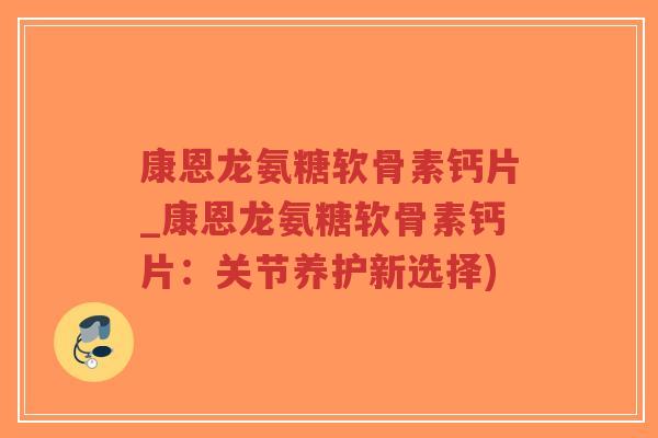 康恩龙氨糖软骨素钙片_康恩龙氨糖软骨素钙片:关节养护新选择) 康恩龙氨糖软骨素钙片_康恩龙氨糖软骨素钙片:关节养护新选择)