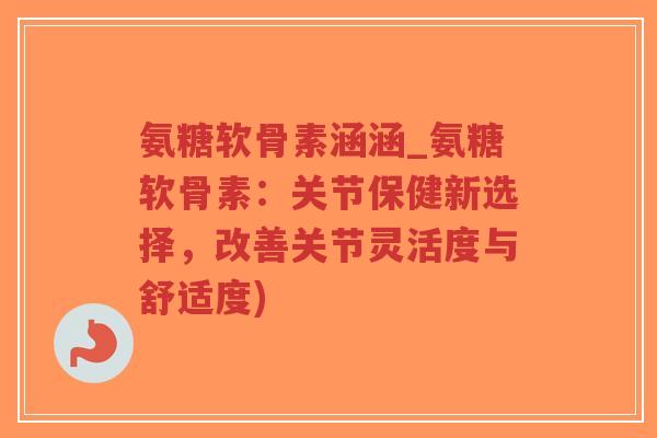 氨糖软骨素涵涵_氨糖软骨素:关节保健新选择,改善关节灵活度与舒适度) 氨糖软骨素涵涵_氨糖软骨素:关节保健新选择,改善关节灵活度与舒适度)