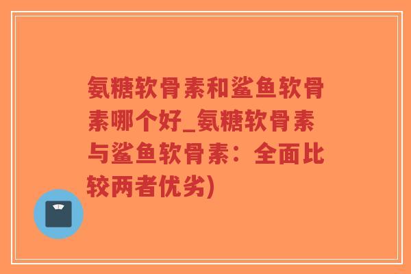 氨糖软骨素和鲨鱼软骨素哪个好_氨糖软骨素与鲨鱼软骨素:全面比较两者优劣) 氨糖软骨素和鲨鱼软骨素哪个好_氨糖软骨素与鲨鱼软骨素:全面比较两者优劣)